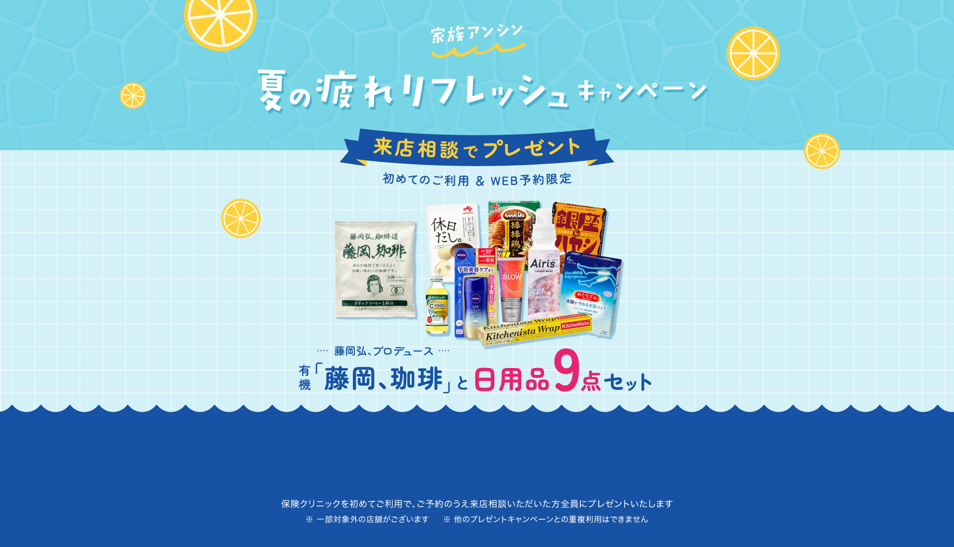 家族アンシン夏の疲れリフレッシュキャンペーン 来店相談でプレゼント 初めてのご利用&WEB予約限定「藤岡、珈琲」と日用品9点セット 保険クリニックを始めてご利用で、ご予約のうえ来店相談いただいた方全員にプレゼントいたします。一部対象外の店舗がございます。ほかのプレゼントキャンペーンとの重複利用はできません