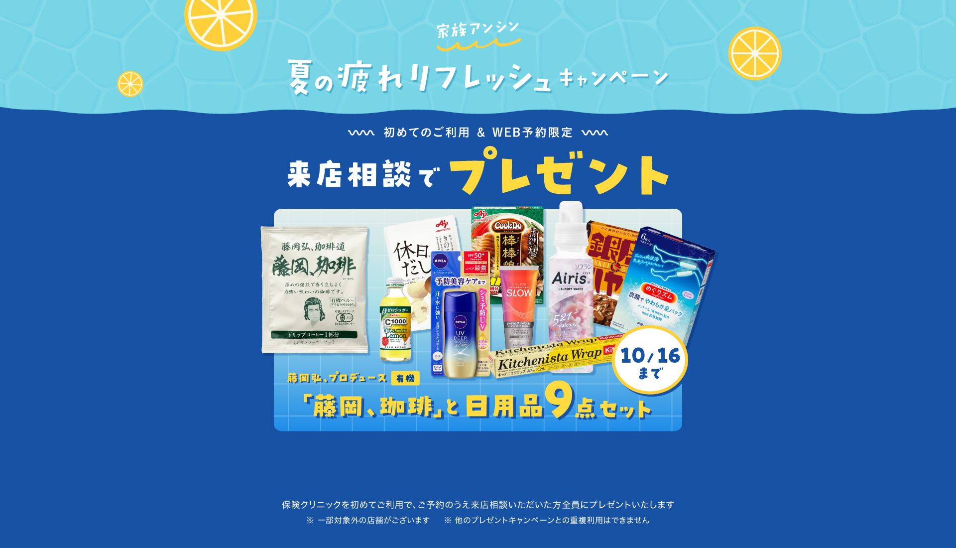 家族アンシン夏の疲れリフレッシュキャンペーン 来店相談でプレゼント 初めてのご利用&WEB予約限定「藤岡、珈琲」と日用品9点セット 保険クリニックを始めてご利用で、ご予約のうえ来店相談いただいた方全員にプレゼントいたします。一部対象外の店舗がございます。ほかのプレゼントキャンペーンとの重複利用はできません