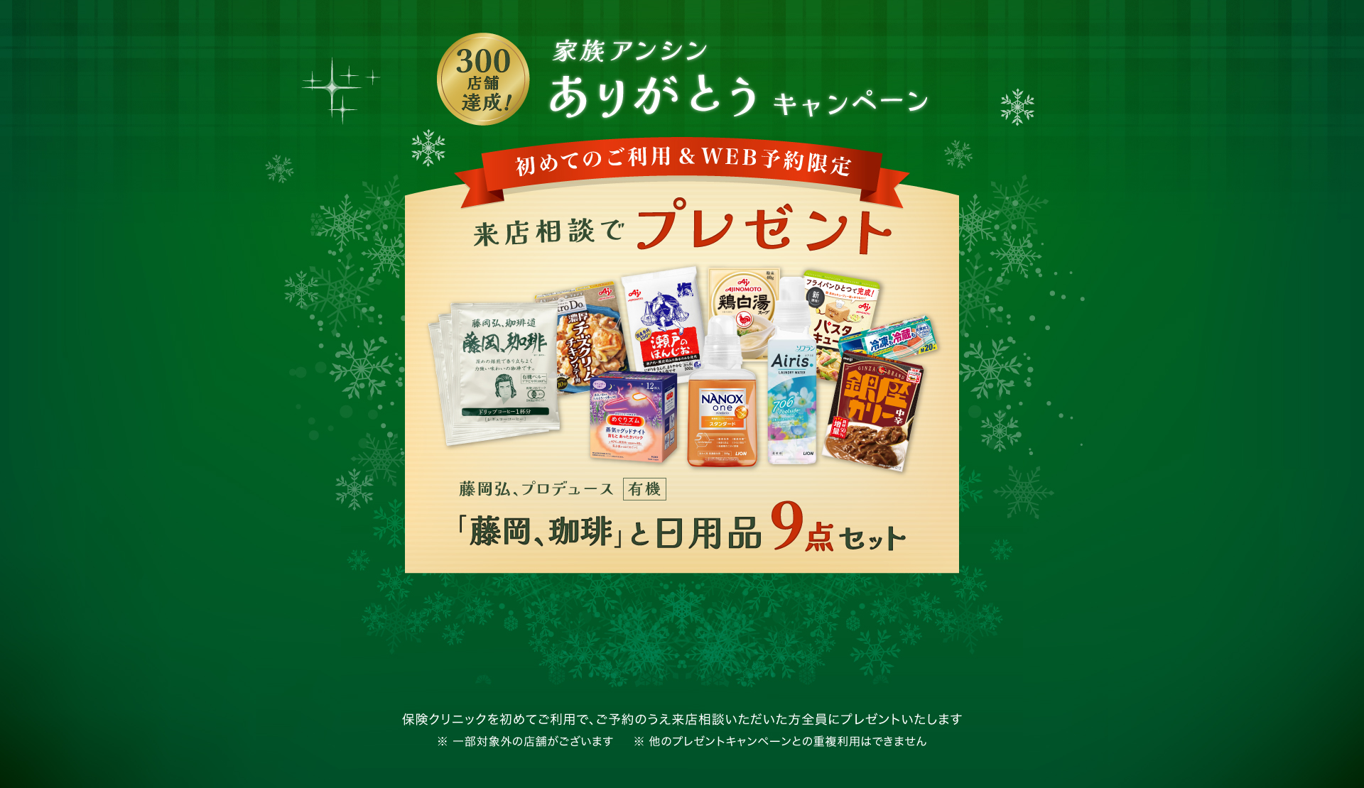 家族アンシンありがとうキャンペーン 来店相談でプレゼント 初めてのご利用&WEB予約限定「藤岡、珈琲」と日用品9点セット 保険クリニックを始めてご利用で、ご予約のうえ来店相談いただいた方全員にプレゼントいたします。一部対象外の店舗がございます。ほかのプレゼントキャンペーンとの重複利用はできません