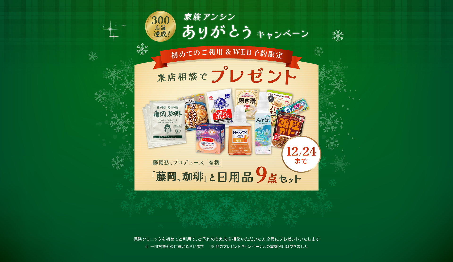 家族アンシンありがとうキャンペーン 来店相談でプレゼント 初めてのご利用&WEB予約限定「藤岡、珈琲」と日用品9点セット 保険クリニックを始めてご利用で、ご予約のうえ来店相談いただいた方全員にプレゼントいたします。一部対象外の店舗がございます。ほかのプレゼントキャンペーンとの重複利用はできません