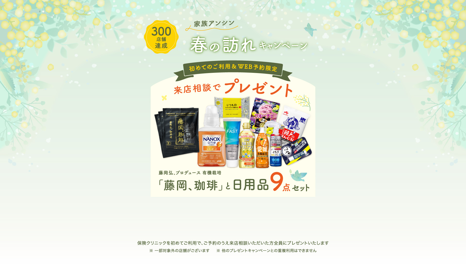 家族アンシン春の訪れキャンペーン 来店相談でプレゼント 初めてのご利用&WEB予約限定「藤岡、珈琲」と日用品9点セット 保険クリニックを始めてご利用で、ご予約のうえ来店相談いただいた方全員にプレゼントいたします。一部対象外の店舗がございます。ほかのプレゼントキャンペーンとの重複利用はできません
