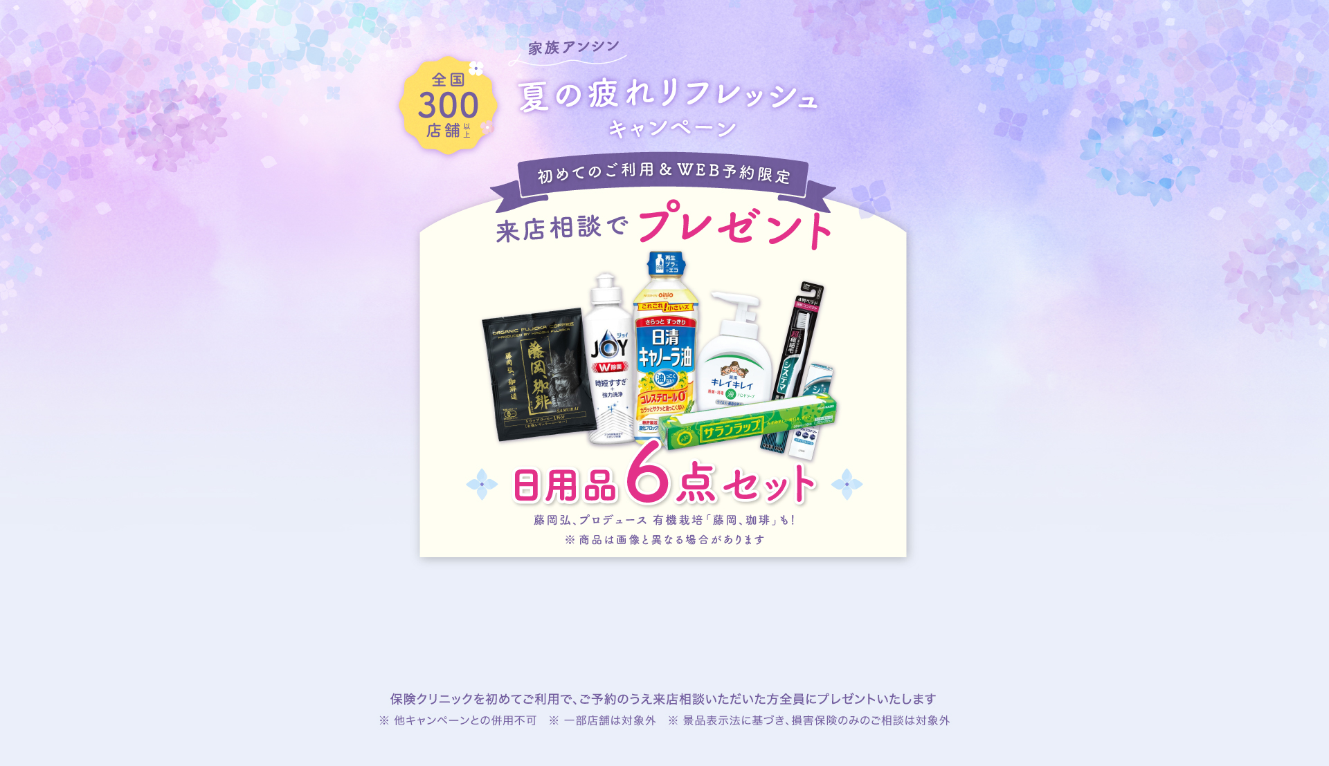 族アンシン夏の疲れリフレッシュキャンペーン 初めてのご利用&WEB予約限定、来店相談でプレゼント 日用品6点セット 藤岡弘、プロヂュース有機栽培「藤岡、珈琲」も！ 保険クリニックを始めてご利用で、ご予約のうえ来店相談いただいた方全員にプレゼントいたします。一部対象外の店舗がございます。ほかのプレゼントキャンペーンとの重複利用はできません
