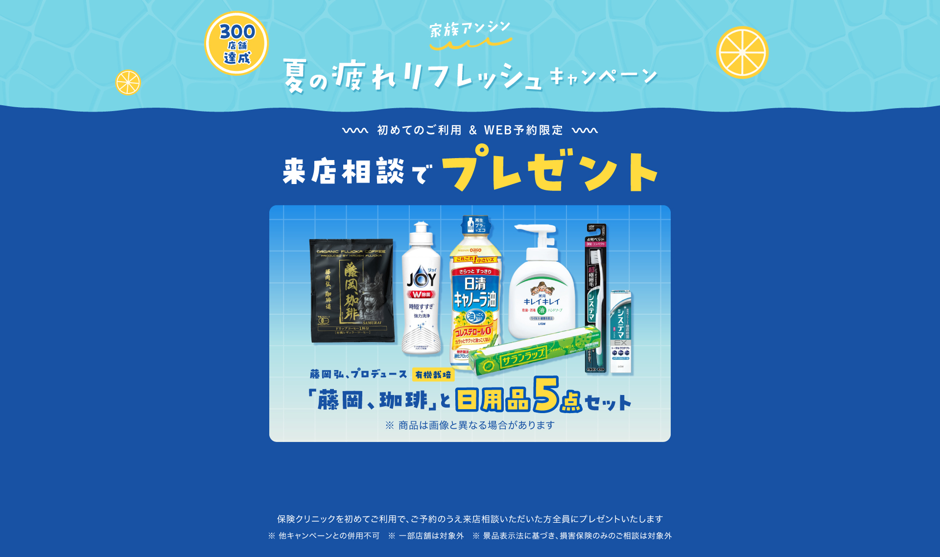族アンシン家計応援キャンペーン 初めてのご利用&WEB予約限定、来店相談でプレゼント 藤岡弘、プロデュース有機栽培「藤岡、珈琲」と日用品5点セット 保険クリニックを始めてご利用で、ご予約のうえ来店相談いただいた方全員にプレゼントいたします。一部対象外の店舗がございます。ほかのプレゼントキャンペーンとの重複利用はできません
