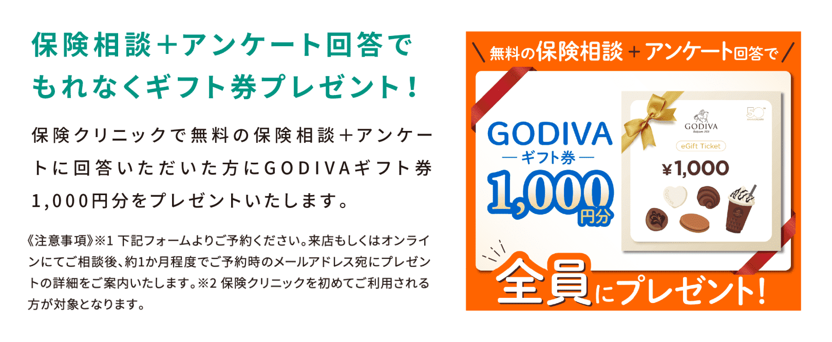 保険相談＋アンケート回答でもれなくギフト券プレゼント！保険クリニックで無料の保険相談＋アンケートに回答いただいた方にGODIVAギフト券1,000円分をプレゼントいたします。《注意事項》 ※1 下記フォームよりご予約ください。来店もしくはオンラインにてご相談後、約1か月程度でご予約時のメールアドレスにプレゼントの詳細をご案内いたします。※2 保険クリニックを初めてご利用される方が対象となります。