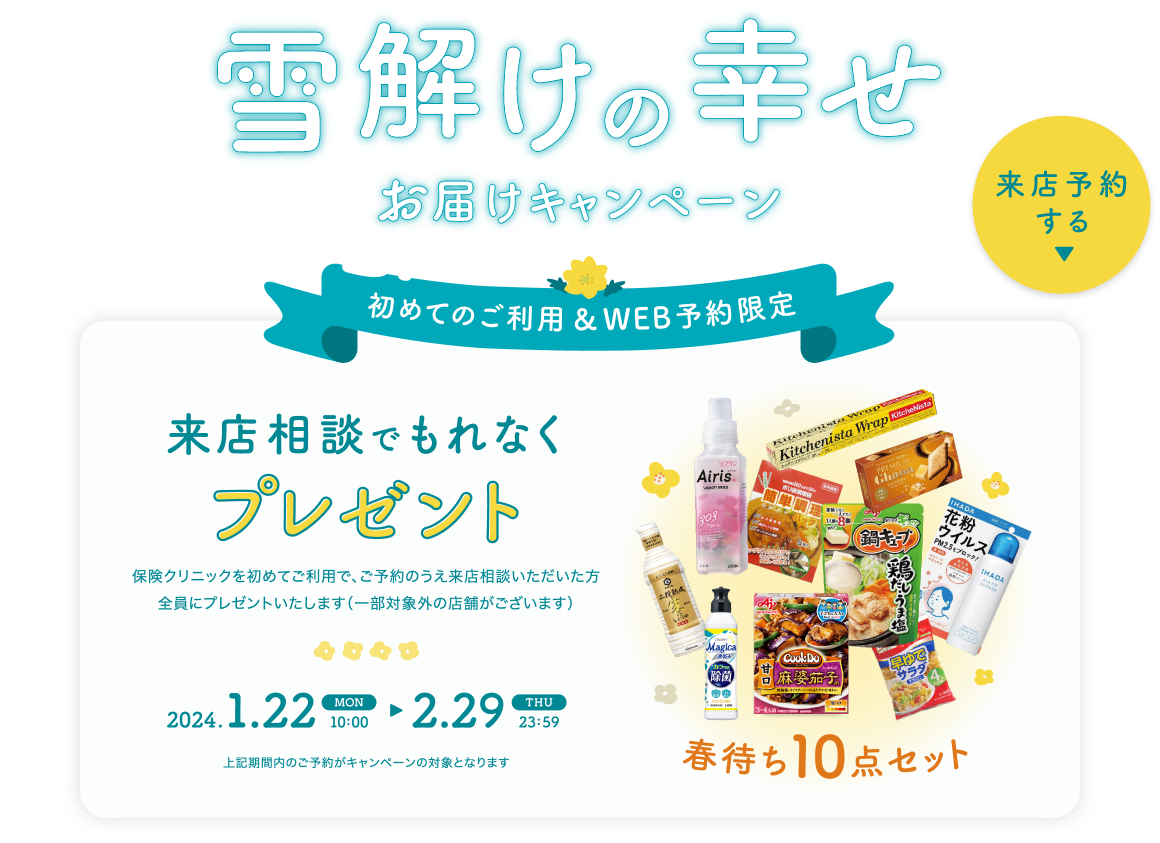 雪解けの幸せお届けキャンペーン 初めてのご利用＆WEB予約限定 来店相談でもれなくプレゼント！ 春待ち10点セット 保険クリニックを初めてご利用で、ご予約のうえ来店相談いただいた方全員にプレゼントいたします。（一部対象外の店舗がございます）キャンペーン期間 2024.1.22 MON 10:00 ▶ 2.29 THU 23:59 上記期間内のご予約がキャンペーン対象となります