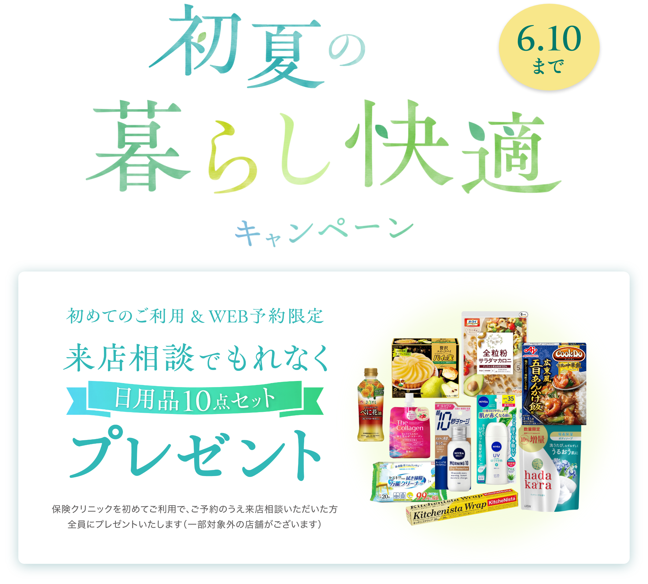 初夏の暮らし快適キャンペーン 初めてのご利用＆WEB予約限定 来店相談でもれなくプレゼント！ 日用品10点セット 保険クリニックを初めてご利用で、ご予約のうえ来店相談いただいた方全員にプレゼントいたします。（一部対象外の店舗がございます）