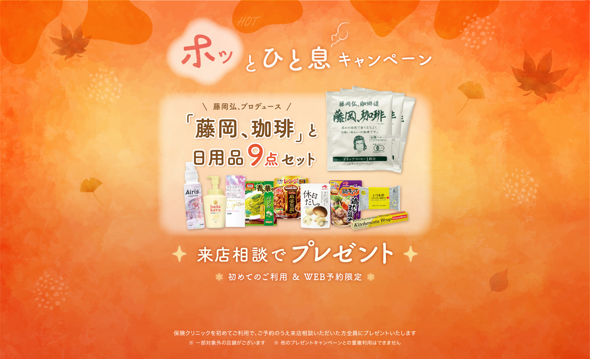ホッとひと息キャンペーン 「藤岡、珈琲」と日用品9点セット 来店相談でプレゼント 初めてのご利用&WEB予約限定 保険クリニックを始めてご利用で、ご予約のうえ来店相談いただいた方全員にプレゼントいたします。一部対象外の店舗がございます。ほかのプレゼントキャンペーンとの重複利用はできません