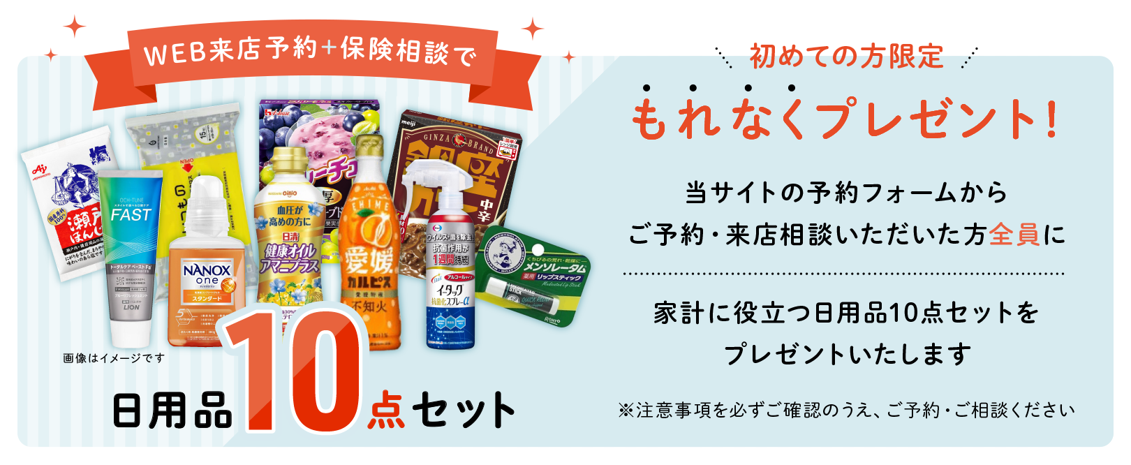 WEB来店予約＋保険相談でもれなくギフトプレゼント！保険クリニックを初めてご利用で、ご予約のうえ来店相談いただいた方全員に生活応援ギフトをプレゼントいたします。《注意事項》 ※1 プレゼント画像はイメージです。※2 プレゼントは来店相談後、1ヶ月以内に予約時にフォームへ入力頂いたご住所へ配送いたします。