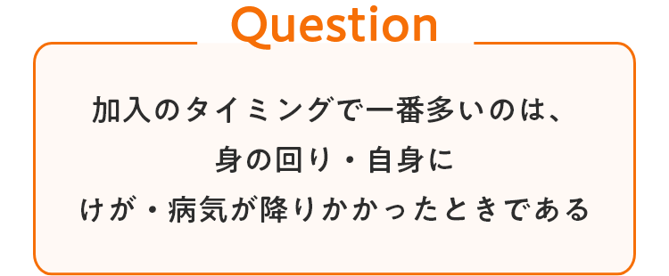 加入のタイミングで一番多いのは、身の回り・自身にけが・病気が降りかかったときである