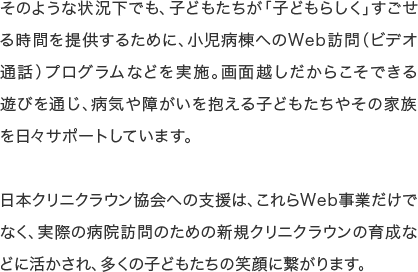 そのような状況下でも、子どもたちが「子どもらしく」すごせる時間を提供するために、小児病棟へのWeb訪問（ビデオ通話）プログラムなどを実施。画面越しだからこそできる遊びを通じ、病気や障がいを抱える子どもたちやその家族を日々サポートしています。日本クリニクラウン協会への支援は、これらWeb事業だけでなく、実際の病院訪問のための新規クリニクラウンの育成などに活かされ、多くの子どもたちの笑顔に繋がります。