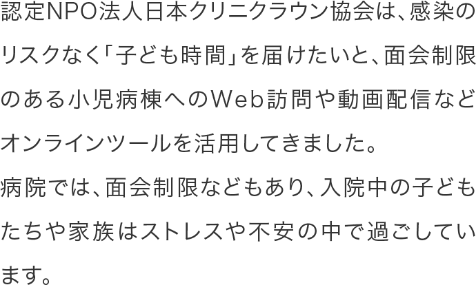 認定NPO法人日本クリニクラウン協会は、感染のリスクなく「子ども時間」を届けたいと、面会制限のある小児病棟へのWeb訪問や動画配信などオンラインツールを活用してきました。病院では、面会制限などもあり、入院中の子どもたちや家族はストレスや不安の中で過ごしています。