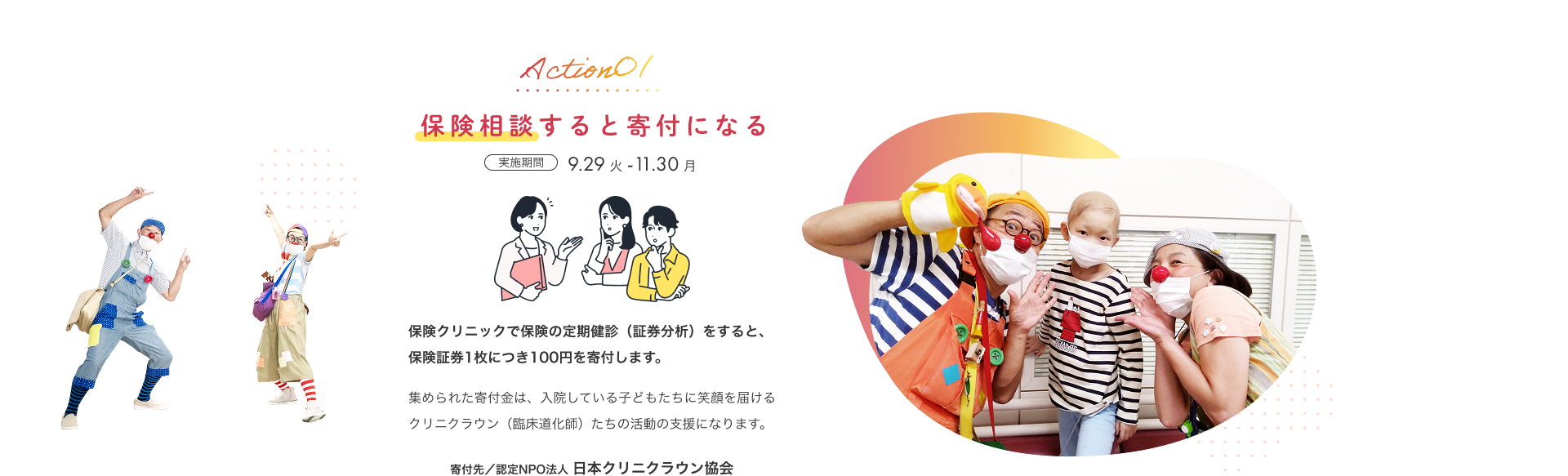 Action01 保険相談すると寄付になる 実施期間 9月29日（火）から11月30日（月） 保険クリニックで保険の定期健診（証券分析）をすると、保険証券1枚につき100円を寄付します。集められた寄付金は、入院している子どもたちに笑顔を届けるクリニクラウン（臨床道化師）たちの活動の支援になります。寄付先／認定NPO法人 日本クリニクラウン協会