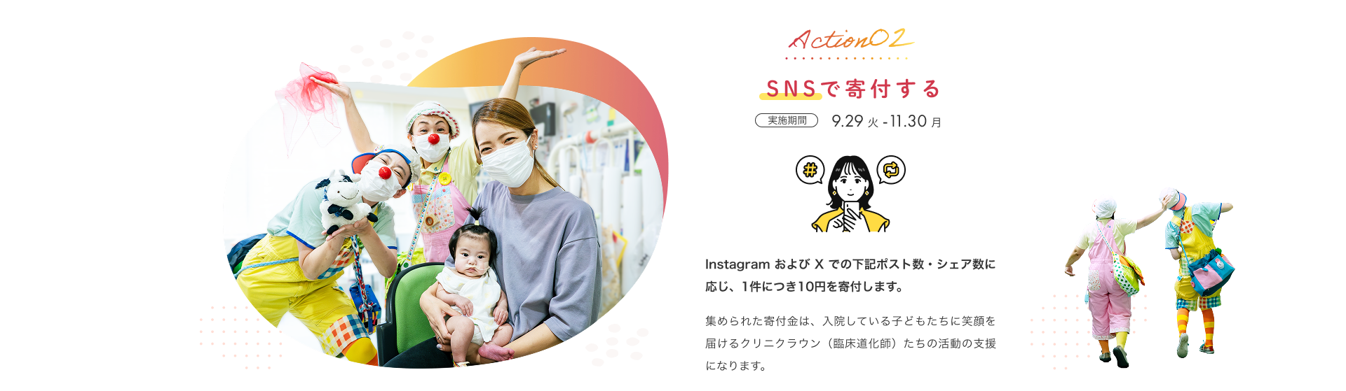 Action02 SNSで寄付する 実施期間 9月29日（火）から11月30日（月） Instagram および X での下記ポスト数・シェア数に応じ、1件につき10円を寄付します。集められた寄付金は、入院している子どもたちに笑顔を届けるクリニクラウン（臨床道化師）たちの活動の支援になります。