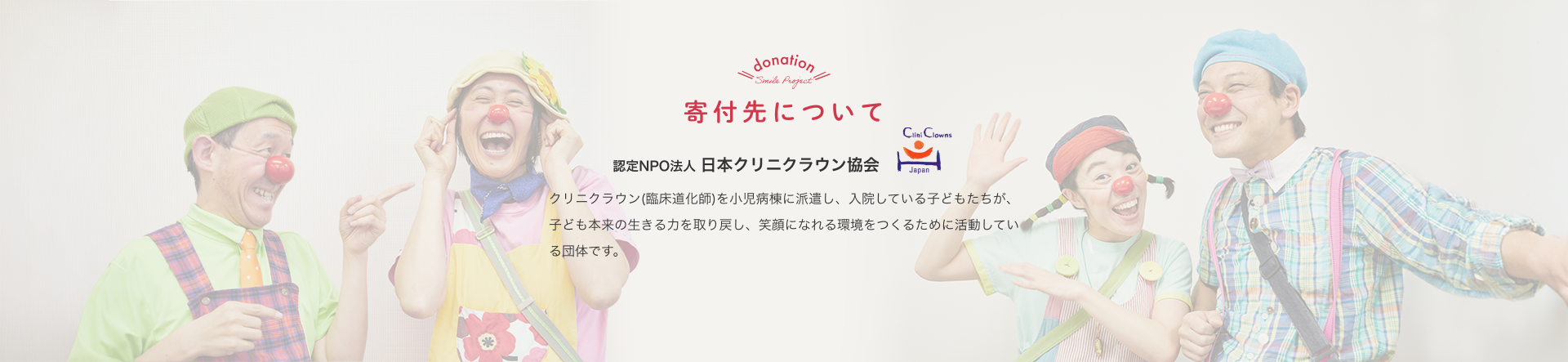 寄付先について 認定NPO法人 日本クリニクラウン協会 クリニクラウン(臨床道化師)を小児病棟に派遣し、入院している子どもたちが、子ども本来の生きる力を取り戻し、笑顔になれる環境をつくるために活動している団体です。
