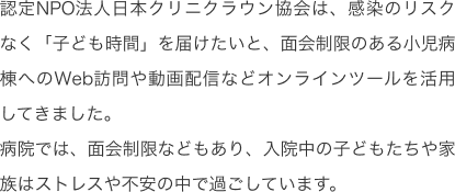 認定NPO法人日本クリニクラウン協会は、感染のリスクなく「子ども時間」を届けたいと、面会制限のある小児病棟へのWeb訪問や動画配信などオンラインツールを活用してきました。病院では、面会制限などもあり、入院中の子どもたちや家族はストレスや不安の中で過ごしています。