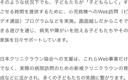 そのような状況下でも、子どもたちが「子どもらしく」すごせる時間を提供するために、小児病棟へのWeb訪問（ビデオ通話）プログラムなどを実施。画面越しだからこそできる遊びを通じ、病気や障がいを抱える子どもたちやその家族を日々サポートしています。日本クリニクラウン協会への支援は、これらWeb事業だけでなく、実際の病院訪問のための新規クリニクラウンの育成などに活かされ、多くの子どもたちの笑顔に繋がります。