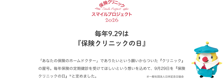 保険クリニックスマイルプロジェクト2026 毎年9.29は『保険クリニックの日』 「あなたの保険のホームドクター」でありたいという願いからついた『クリニック』の屋号。毎年保険の定期健診を受けてほしいという想いを込めて、9月29日を『保険クリニックの日』※と定めました。※一般社団法人日本記念日協会