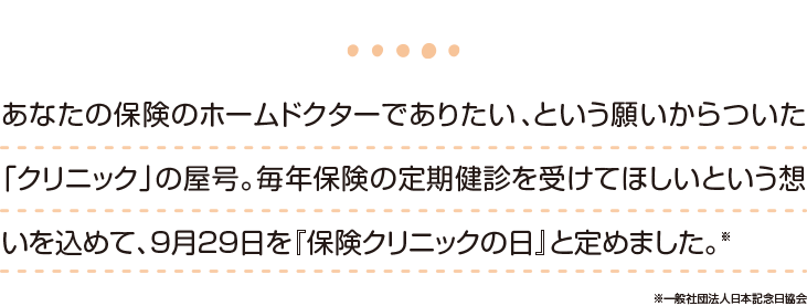 あなたの保険のホームドクターでありたい、という願いからついた「クリニック」の屋号。毎年保険の定期検診を受けてほしいという想いを込めて、9月29日を『保険クリニックの日』と定めました。