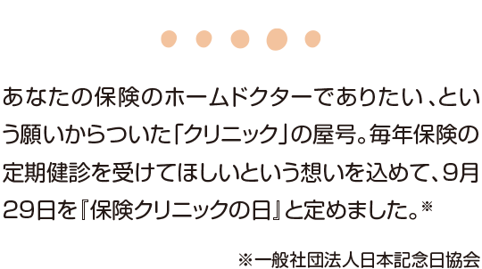 あなたの保険のホームドクターでありたい、という願いからついた「クリニック」の屋号。毎年保険の定期検診を受けてほしいという想いを込めて、9月29日を『保険クリニックの日』と定めました。