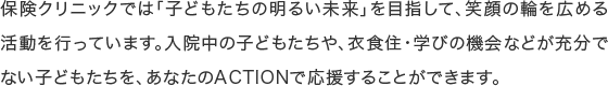 保険クリニックでは「子どもたちの明るい未来」を目指して、笑顔の輪を広める活動を行っています。入院中の子どもたちや、衣食住・学びの機会などが充分でない子どもたちを、あなたのACTIONで応援することができます。