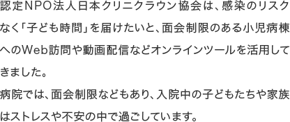 認定NPO法人日本クリニクラウン協会は、感染のリスクなく「子ども時間」を届けたいと、面会制限のある小児病棟へのWeb訪問や動画配信などオンラインツールを活用してきました。病院では、面会制限などもあり、入院中の子どもたちや家族はストレスや不安の中で過ごしています。
