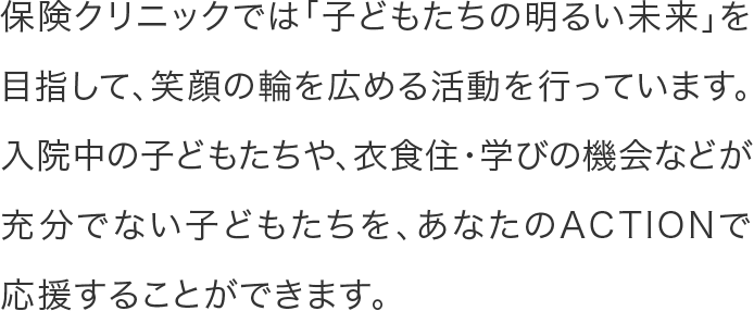 保険クリニックでは「子どもたちの明るい未来」を目指して、笑顔の輪を広める活動を行っています。入院中の子どもたちや、衣食住・学びの機会などが充分でない子どもたちを、あなたのACTIONで応援することができます。