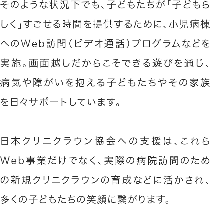 そのような状況下でも、子どもたちが「子どもらしく」すごせる時間を提供するために、小児病棟へのWeb訪問（ビデオ通話）プログラムなどを実施。画面越しだからこそできる遊びを通じ、病気や障がいを抱える子どもたちやその家族を日々サポートしています。日本クリニクラウン協会への支援は、これらWeb事業だけでなく、実際の病院訪問のための新規クリニクラウンの育成などに活かされ、多くの子どもたちの笑顔に繋がります。