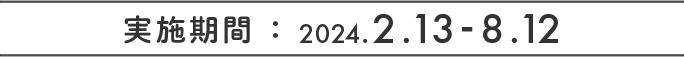 実施期間 ： 2024.2.13 ～ 8.12